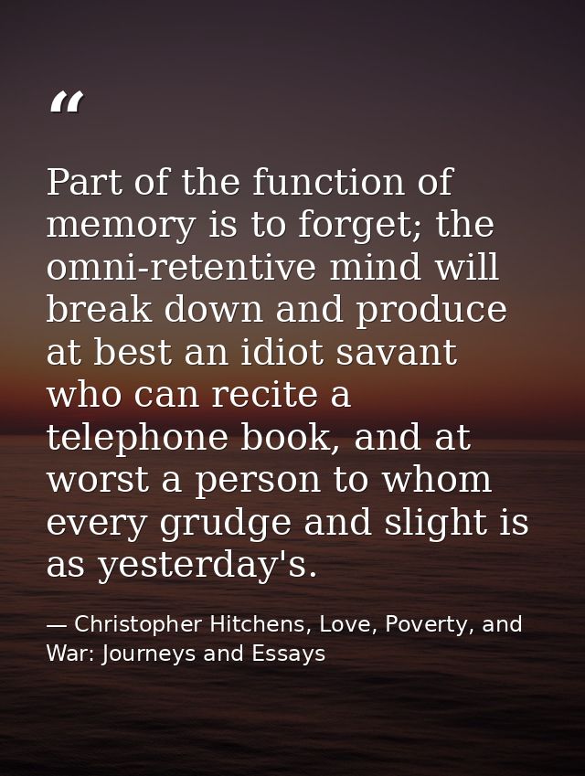 Part of the function of memory is to forget; the omni-retentive mind will break down and produce at best an idiot savant — Christopher Hitchens, Love, Poverty, and War: Journeys and Essays
