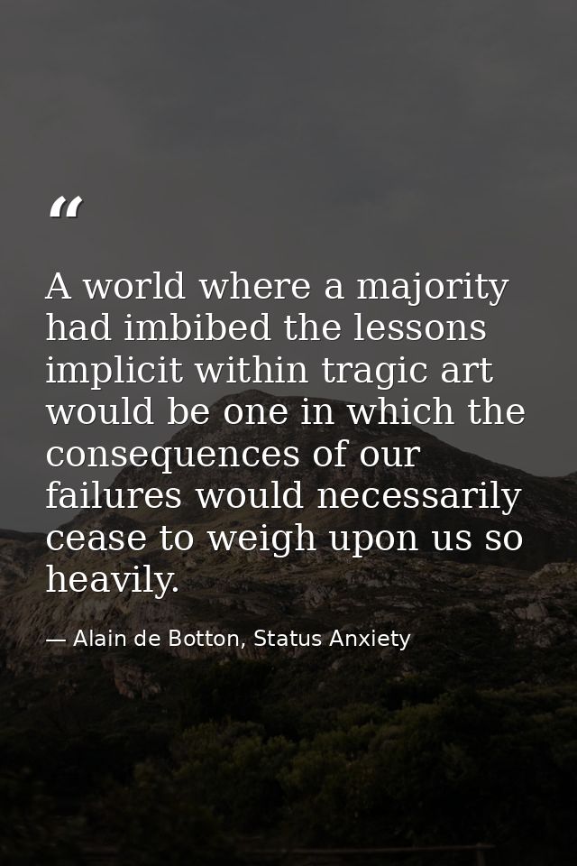 A world where a majority had imbibed the lessons implicit within tragic art would be one in which the consequences of ou — Alain de Botton, Status Anxiety