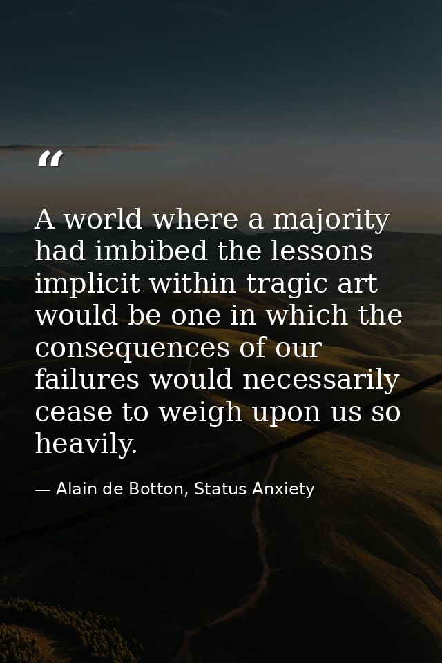 A world where a majority had imbibed the lessons implicit within tragic art would be one in which the consequences of ou — Alain de Botton, Status Anxiety