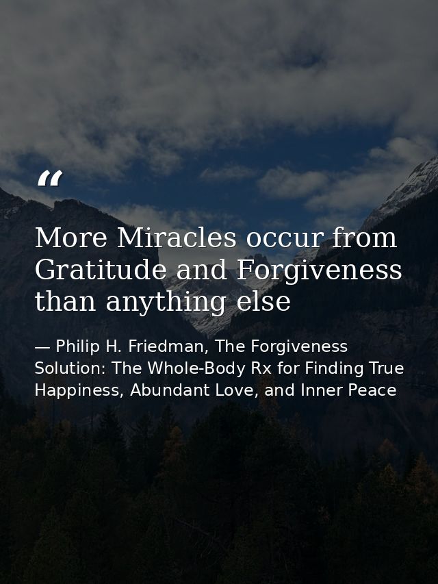 More Miracles occur from Gratitude and Forgiveness than anything else — Philip H. Friedman, The Forgiveness Solution: The Whole-Body Rx for Finding True Happiness, Abundant Love, and Inner Peace