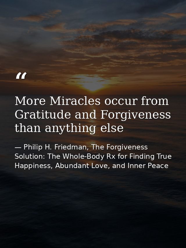 More Miracles occur from Gratitude and Forgiveness than anything else — Philip H. Friedman, The Forgiveness Solution: The Whole-Body Rx for Finding True Happiness, Abundant Love, and Inner Peace