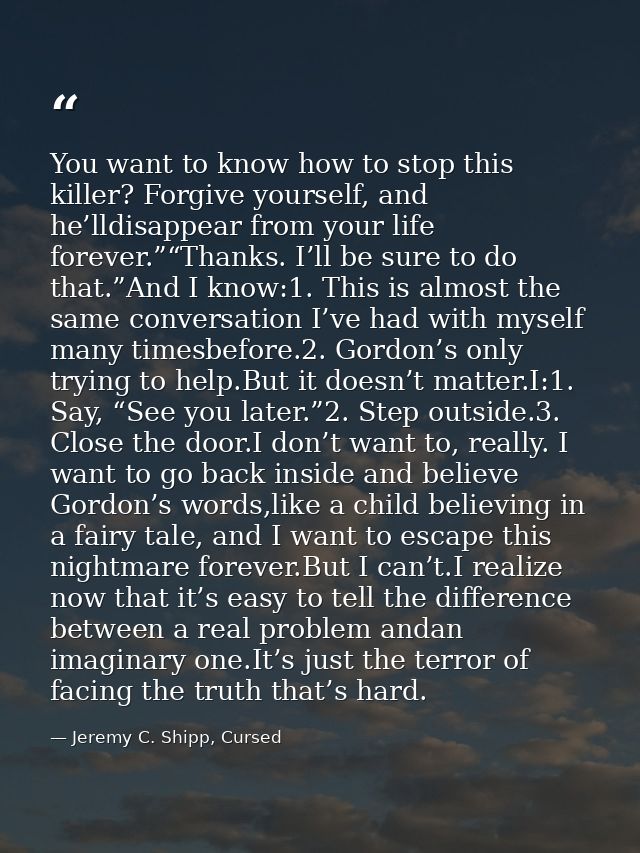 You want to know how to stop this killer? Forgive yourself, and he’lldisappear from your life forever.”“Thanks. I’ll be  — Jeremy C. Shipp, Cursed