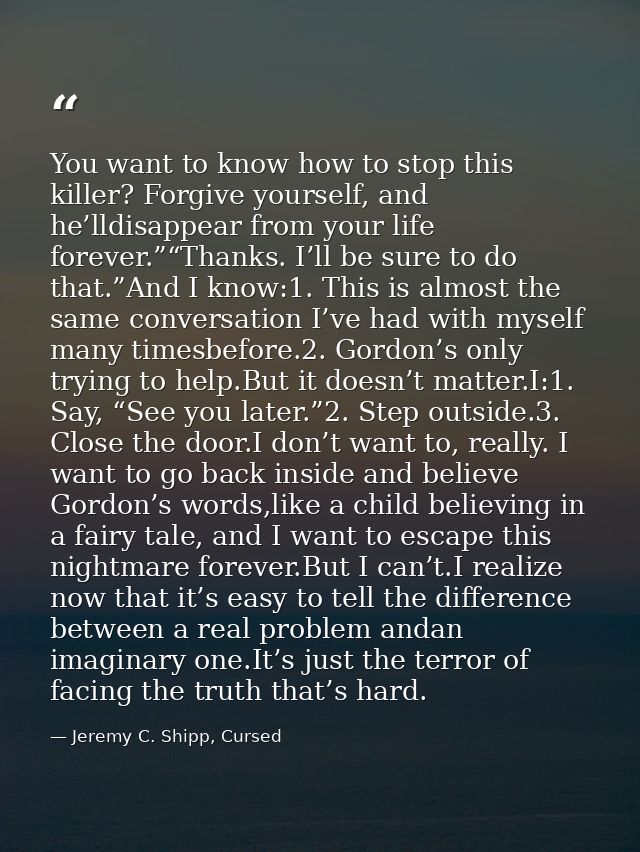 You want to know how to stop this killer? Forgive yourself, and he’lldisappear from your life forever.”“Thanks. I’ll be  — Jeremy C. Shipp, Cursed