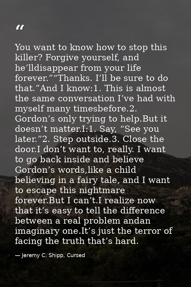 You want to know how to stop this killer? Forgive yourself, and he’lldisappear from your life forever.”“Thanks. I’ll be  — Jeremy C. Shipp, Cursed