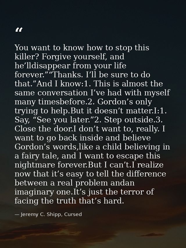 You want to know how to stop this killer? Forgive yourself, and he’lldisappear from your life forever.”“Thanks. I’ll be  — Jeremy C. Shipp, Cursed