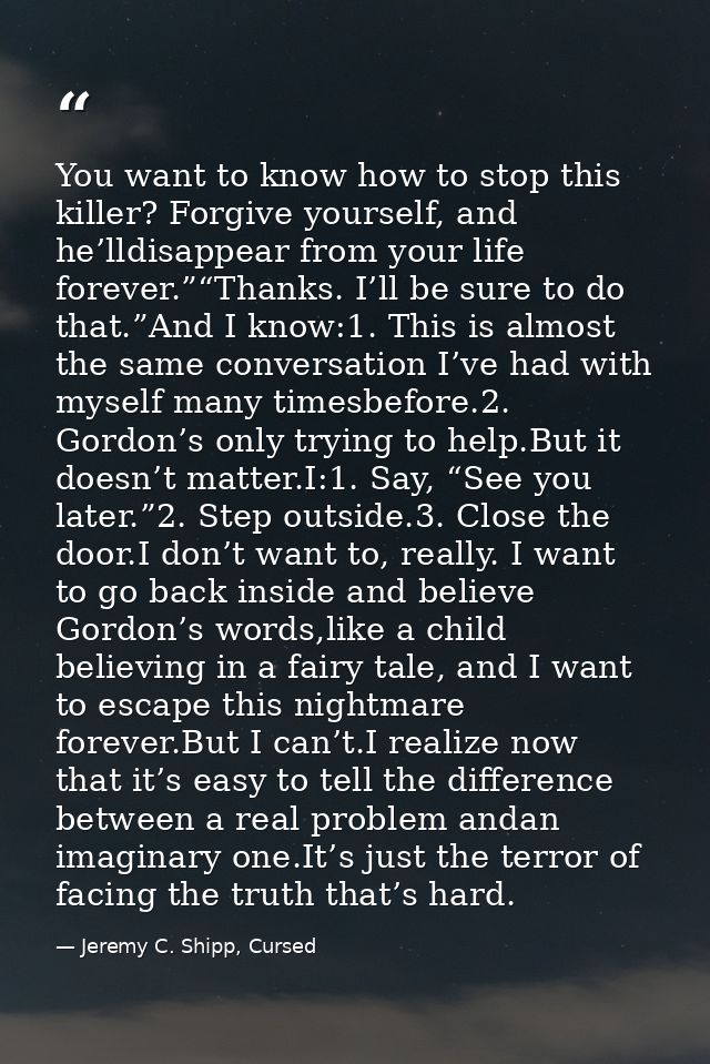 You want to know how to stop this killer? Forgive yourself, and he’lldisappear from your life forever.”“Thanks. I’ll be  — Jeremy C. Shipp, Cursed