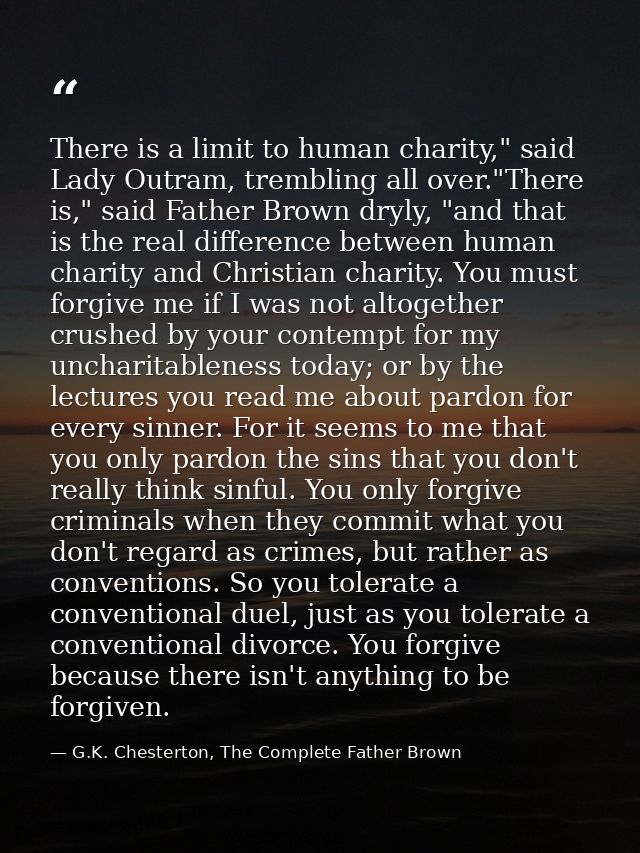 There is a limit to human charity," said Lady Outram, trembling all over."There is," said Father Brown dryly, "and that  — G.K. Chesterton, The Complete Father Brown