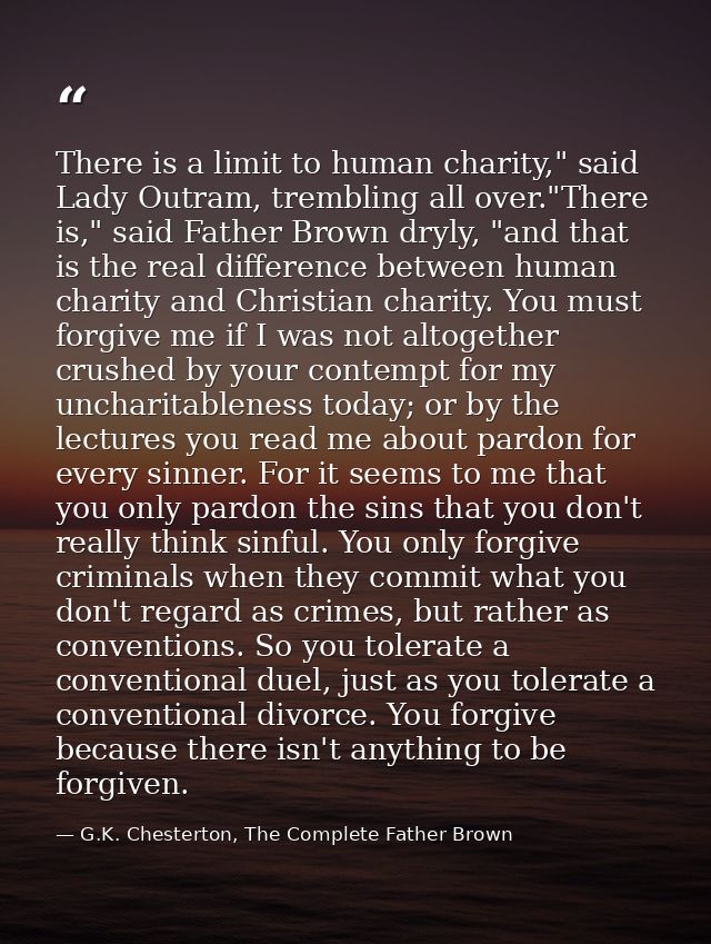 There is a limit to human charity," said Lady Outram, trembling all over."There is," said Father Brown dryly, "and that  — G.K. Chesterton, The Complete Father Brown