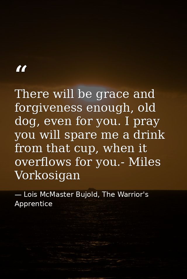 There will be grace and forgiveness enough, old dog, even for you. I pray you will spare me a drink from that cup, when  — Lois McMaster Bujold, The Warrior's Apprentice