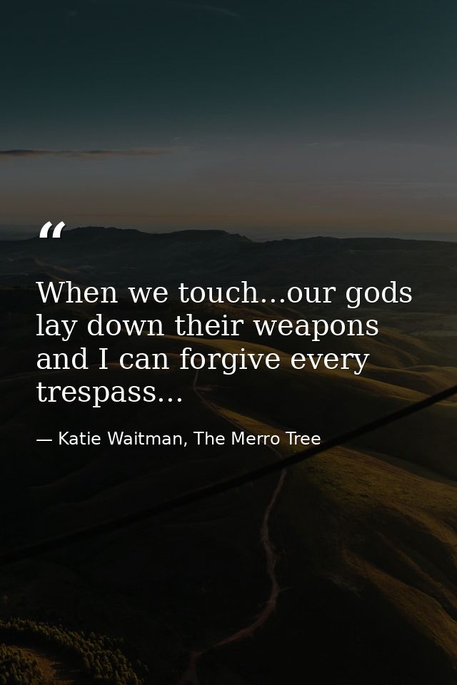 When we touch...our gods lay down their weapons and I can forgive every trespass... — Katie Waitman, The Merro Tree