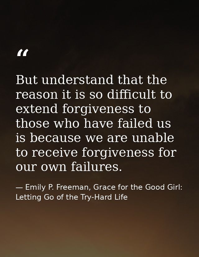 But understand that the reason it is so difficult to extend forgiveness to those who have failed us is because we are un — Emily P. Freeman, Grace for the Good Girl: Letting Go of the Try-Hard Life