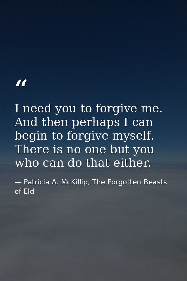 I need you to forgive me. And then perhaps I can begin to forgive myself. There is no one but you who can do that either — Patricia A. McKillip, The Forgotten Beasts of Eld
