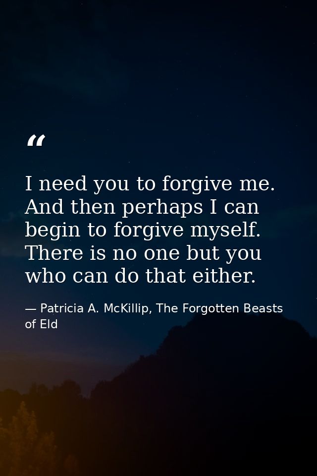I need you to forgive me. And then perhaps I can begin to forgive myself. There is no one but you who can do that either — Patricia A. McKillip, The Forgotten Beasts of Eld
