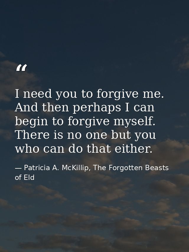 I need you to forgive me. And then perhaps I can begin to forgive myself. There is no one but you who can do that either — Patricia A. McKillip, The Forgotten Beasts of Eld