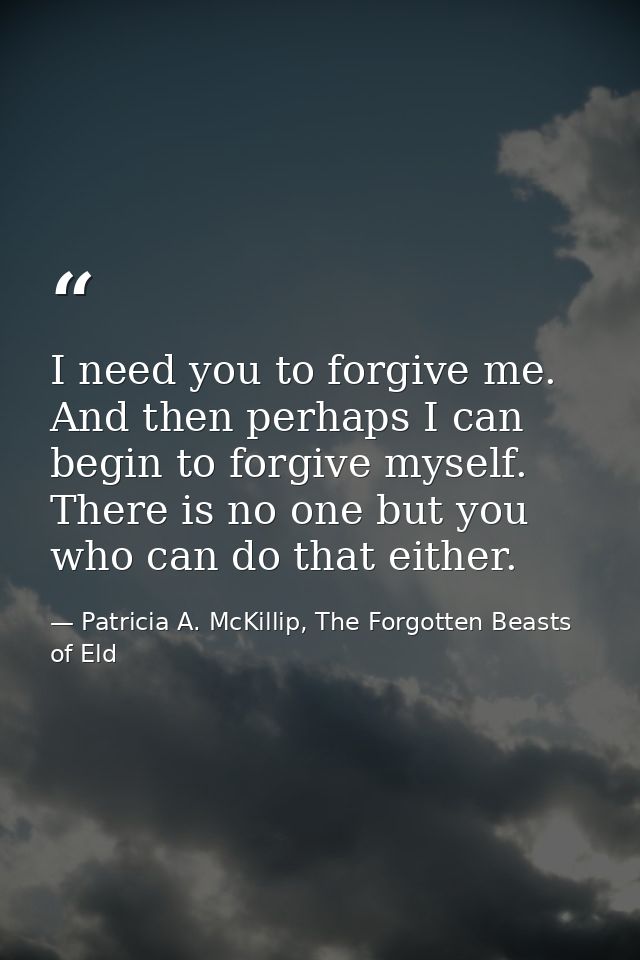 I need you to forgive me. And then perhaps I can begin to forgive myself. There is no one but you who can do that either — Patricia A. McKillip, The Forgotten Beasts of Eld