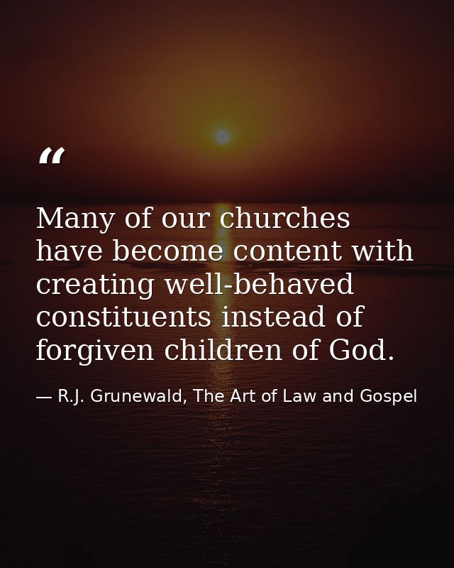Many of our churches have become content with creating well-behaved constituents instead of forgiven children of God. — R.J. Grunewald, The Art of Law and Gospel