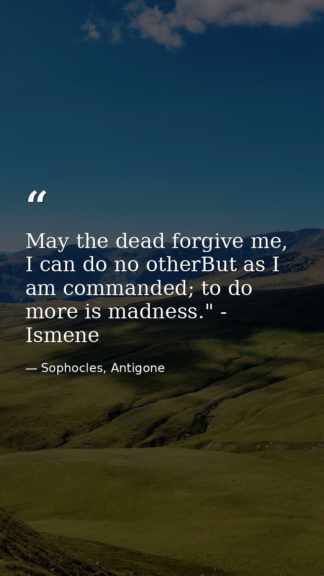 May the dead forgive me, I can do no otherBut as I am commanded; to do more is madness." - Ismene — Sophocles, Antigone