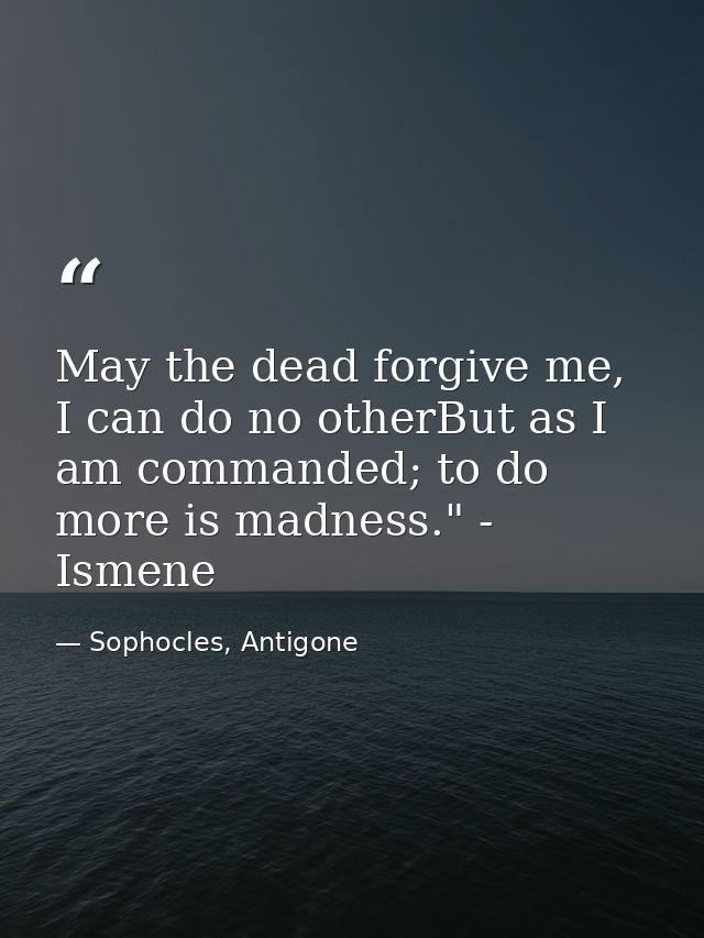May the dead forgive me, I can do no otherBut as I am commanded; to do more is madness." - Ismene — Sophocles, Antigone