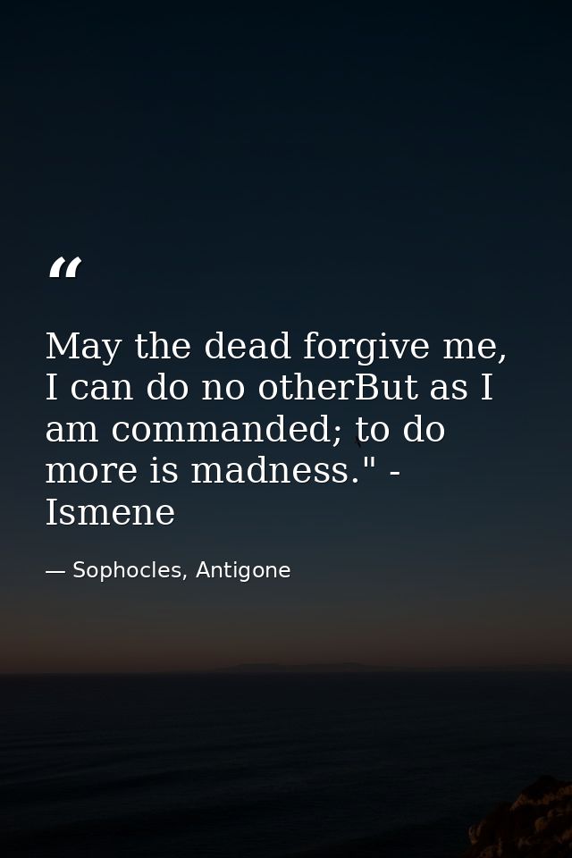 May the dead forgive me, I can do no otherBut as I am commanded; to do more is madness." - Ismene — Sophocles, Antigone