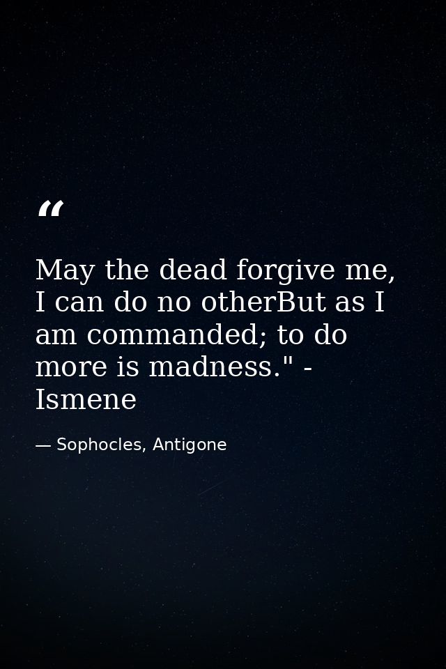 May the dead forgive me, I can do no otherBut as I am commanded; to do more is madness." - Ismene — Sophocles, Antigone