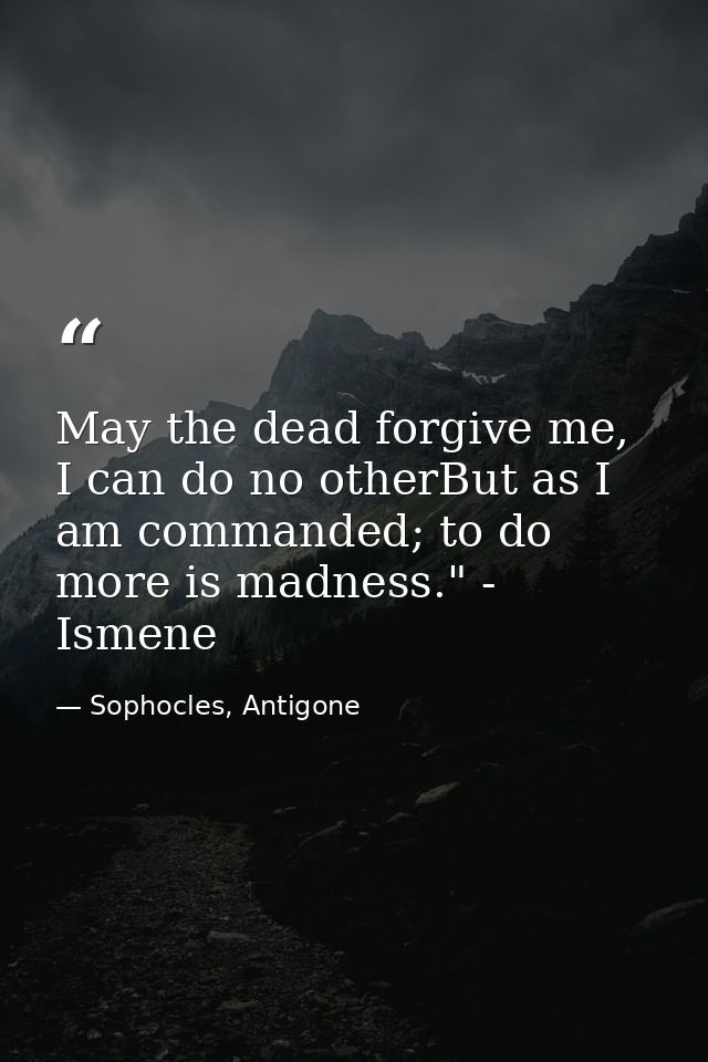 May the dead forgive me, I can do no otherBut as I am commanded; to do more is madness." - Ismene — Sophocles, Antigone