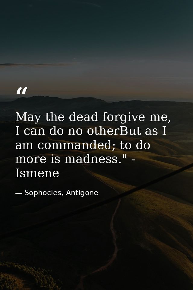 May the dead forgive me, I can do no otherBut as I am commanded; to do more is madness." - Ismene — Sophocles, Antigone