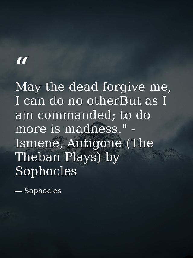 May the dead forgive me, I can do no otherBut as I am commanded; to do more is madness." - Ismene, Antigone (The Theban  — Sophocles
