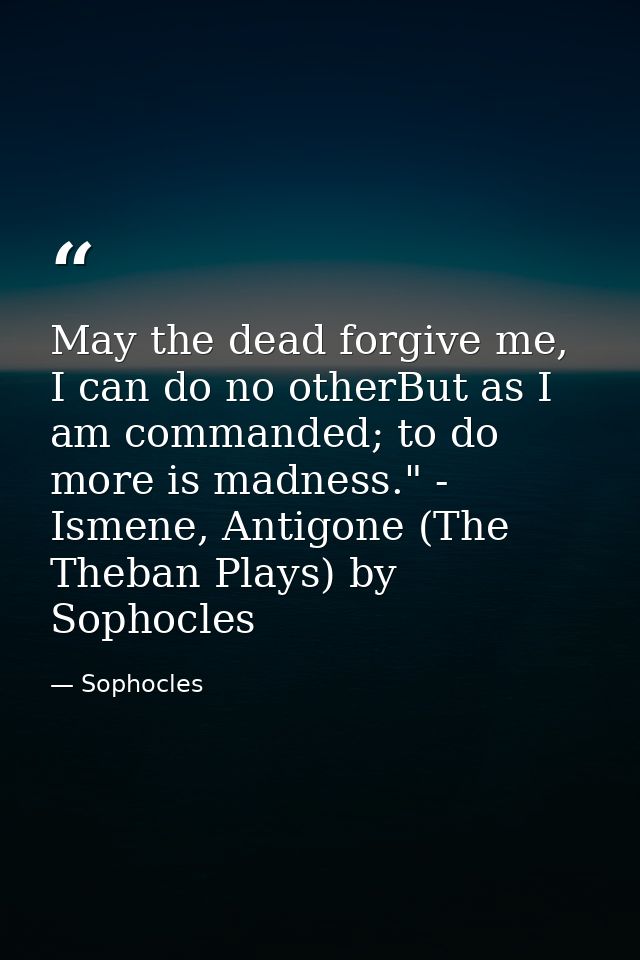 May the dead forgive me, I can do no otherBut as I am commanded; to do more is madness." - Ismene, Antigone (The Theban  — Sophocles