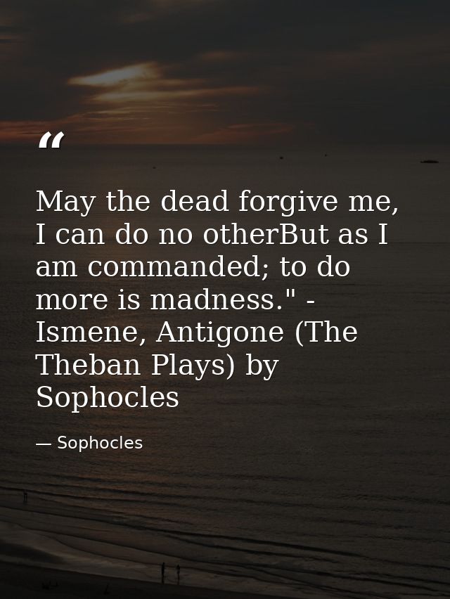 May the dead forgive me, I can do no otherBut as I am commanded; to do more is madness." - Ismene, Antigone (The Theban  — Sophocles