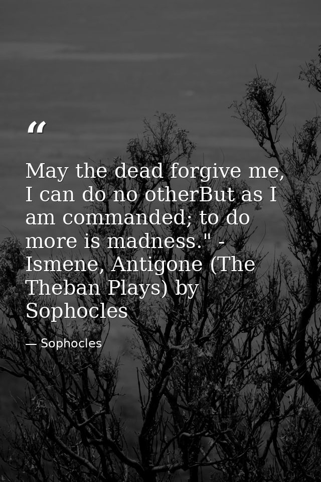 May the dead forgive me, I can do no otherBut as I am commanded; to do more is madness." - Ismene, Antigone (The Theban  — Sophocles