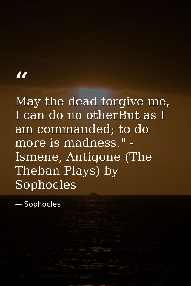 May the dead forgive me, I can do no otherBut as I am commanded; to do more is madness." - Ismene, Antigone (The Theban  — Sophocles