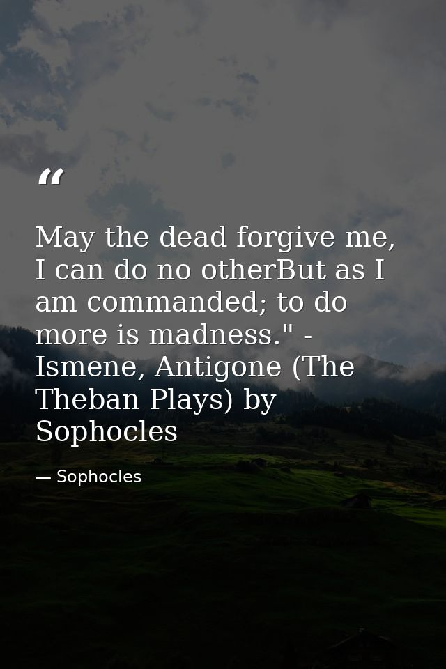 May the dead forgive me, I can do no otherBut as I am commanded; to do more is madness." - Ismene, Antigone (The Theban  — Sophocles