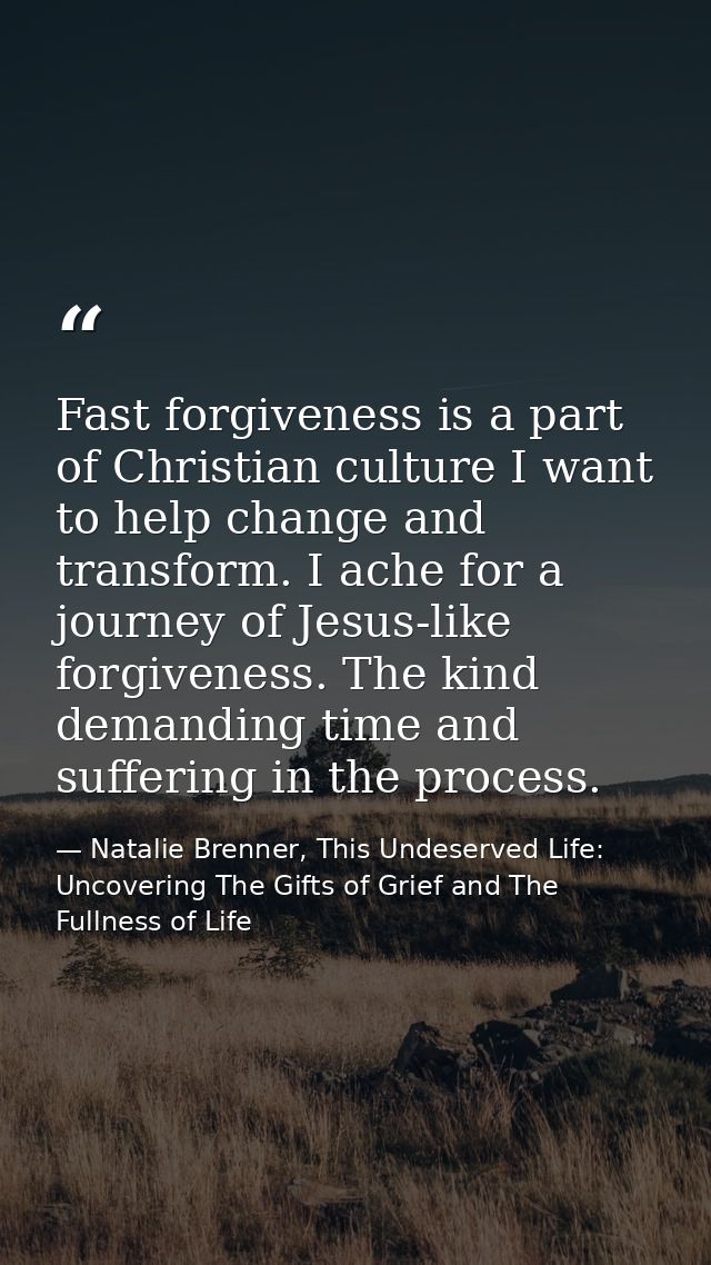 Fast forgiveness is a part of Christian culture I want to help change and transform. I ache for a journey of Jesus-like  — Natalie Brenner, This Undeserved Life: Uncovering The Gifts of Grief and The Fullness of Life
