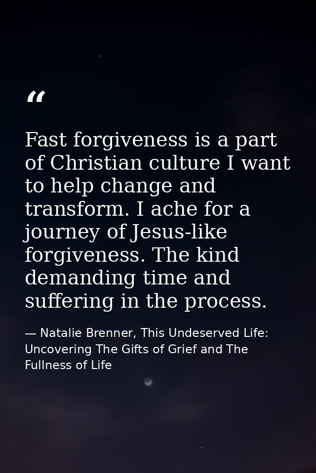 Fast forgiveness is a part of Christian culture I want to help change and transform. I ache for a journey of Jesus-like  — Natalie Brenner, This Undeserved Life: Uncovering The Gifts of Grief and The Fullness of Life