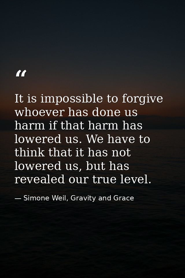 It is impossible to forgive whoever has done us harm if that harm has lowered us. We have to think that it has not lower — Simone Weil, Gravity and Grace