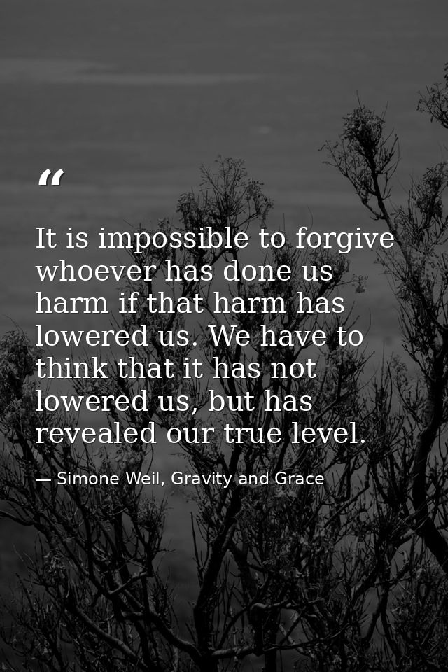 It is impossible to forgive whoever has done us harm if that harm has lowered us. We have to think that it has not lower — Simone Weil, Gravity and Grace
