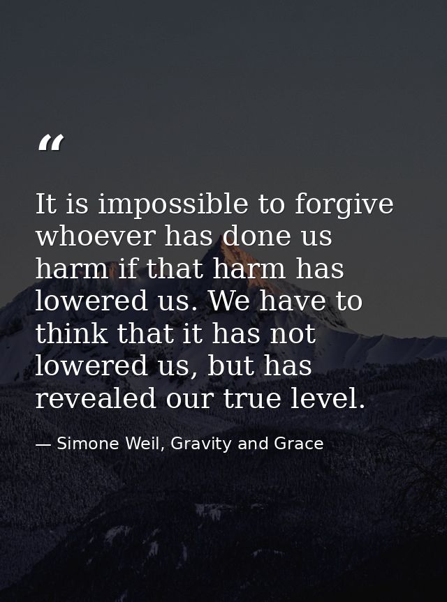 It is impossible to forgive whoever has done us harm if that harm has lowered us. We have to think that it has not lower — Simone Weil, Gravity and Grace
