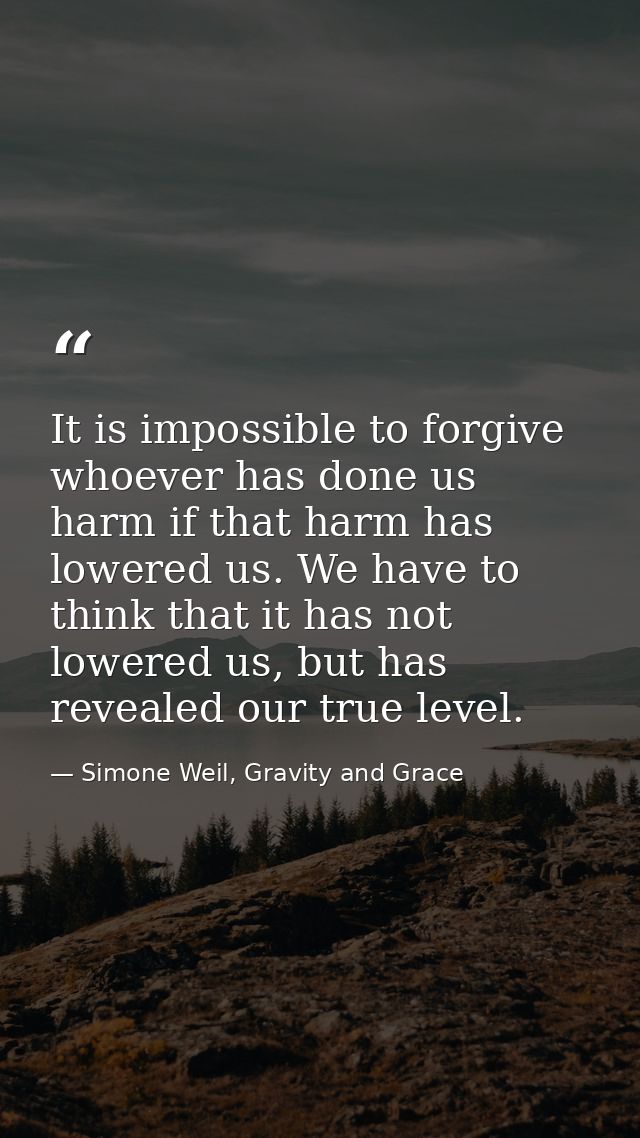 It is impossible to forgive whoever has done us harm if that harm has lowered us. We have to think that it has not lower — Simone Weil, Gravity and Grace