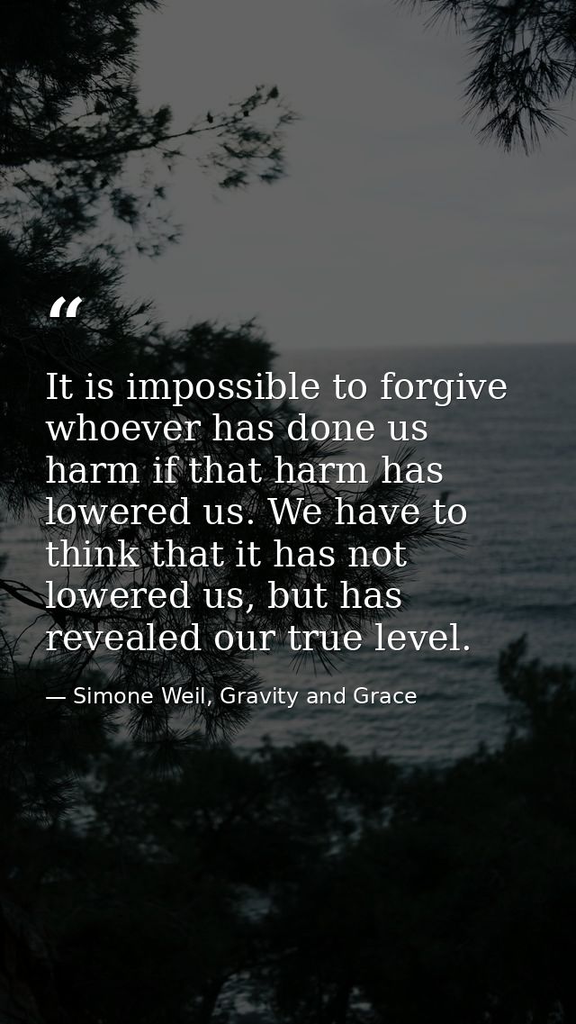 It is impossible to forgive whoever has done us harm if that harm has lowered us. We have to think that it has not lower — Simone Weil, Gravity and Grace