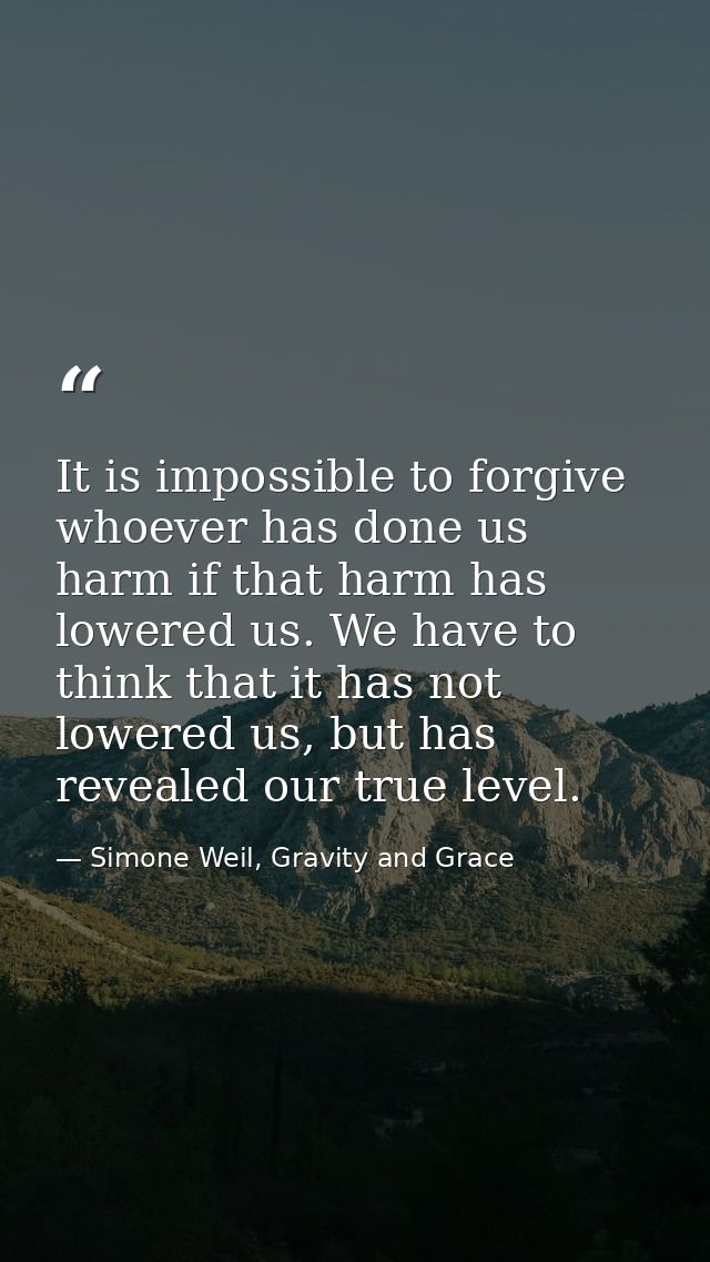 It is impossible to forgive whoever has done us harm if that harm has lowered us. We have to think that it has not lower — Simone Weil, Gravity and Grace