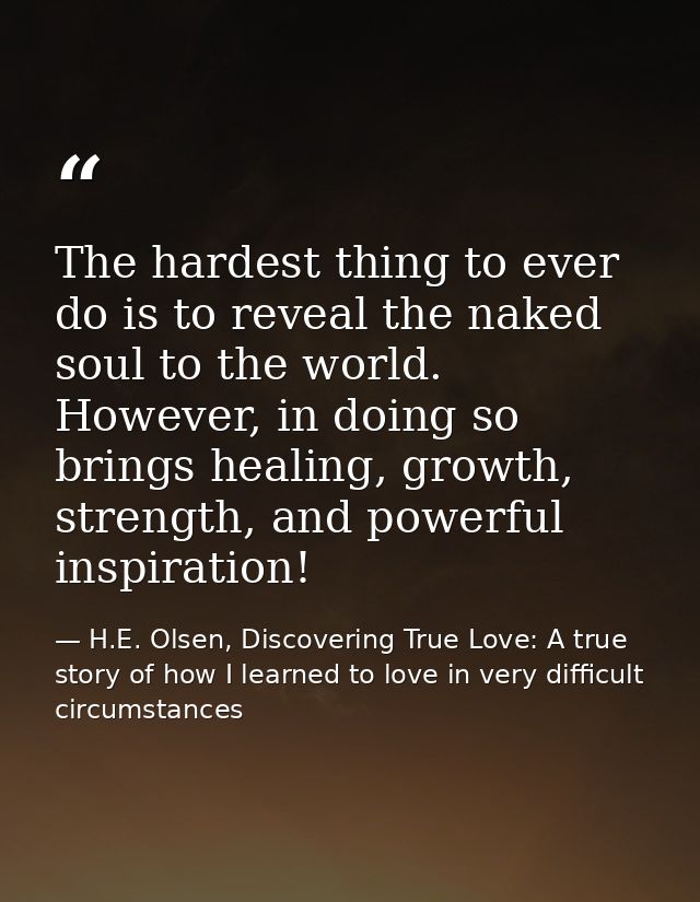 The hardest thing to ever do is to reveal the naked soul to the world. However, in doing so brings healing, growth, stre — H.E. Olsen, Discovering True Love: A true story of how I learned to love in very difficult circumstances