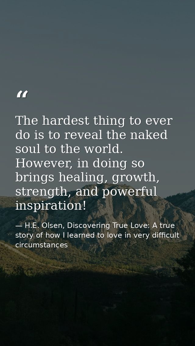 The hardest thing to ever do is to reveal the naked soul to the world. However, in doing so brings healing, growth, stre — H.E. Olsen, Discovering True Love: A true story of how I learned to love in very difficult circumstances