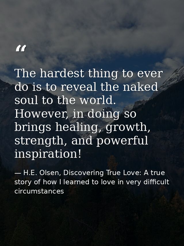 The hardest thing to ever do is to reveal the naked soul to the world. However, in doing so brings healing, growth, stre — H.E. Olsen, Discovering True Love: A true story of how I learned to love in very difficult circumstances