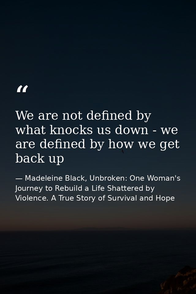 We are not defined by what knocks us down - we are defined by how we get back up — Madeleine Black, Unbroken: One Woman's Journey to Rebuild a Life Shattered by Violence. A True Story of Survival and Hope