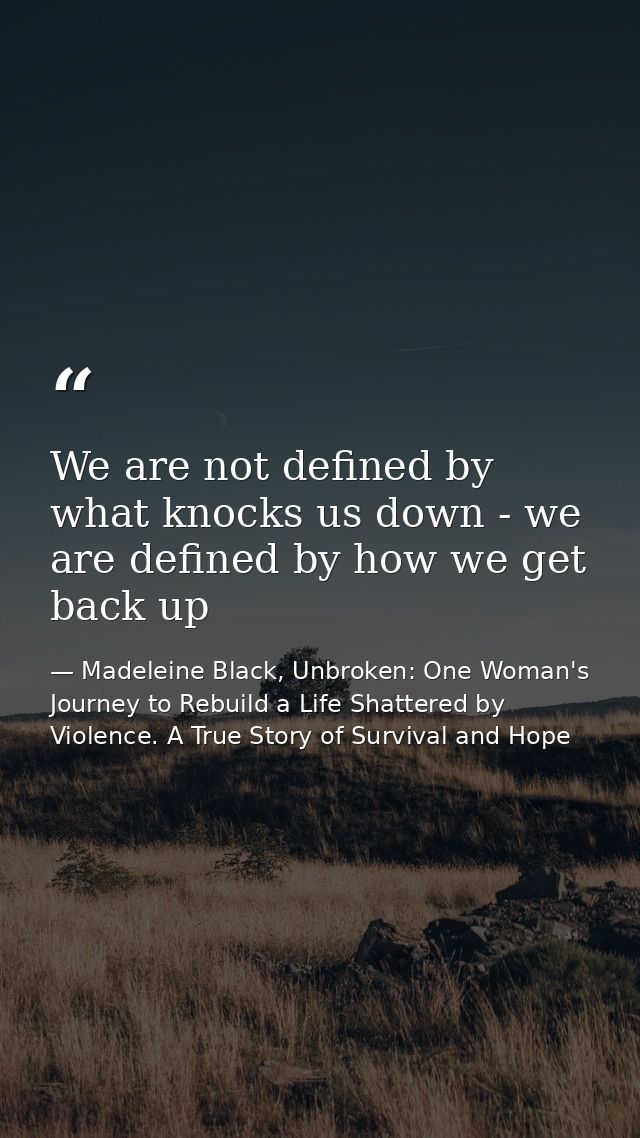 We are not defined by what knocks us down - we are defined by how we get back up — Madeleine Black, Unbroken: One Woman's Journey to Rebuild a Life Shattered by Violence. A True Story of Survival and Hope