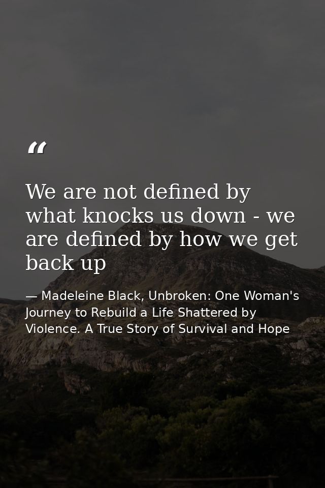 We are not defined by what knocks us down - we are defined by how we get back up — Madeleine Black, Unbroken: One Woman's Journey to Rebuild a Life Shattered by Violence. A True Story of Survival and Hope