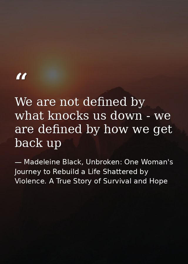 We are not defined by what knocks us down - we are defined by how we get back up — Madeleine Black, Unbroken: One Woman's Journey to Rebuild a Life Shattered by Violence. A True Story of Survival and Hope