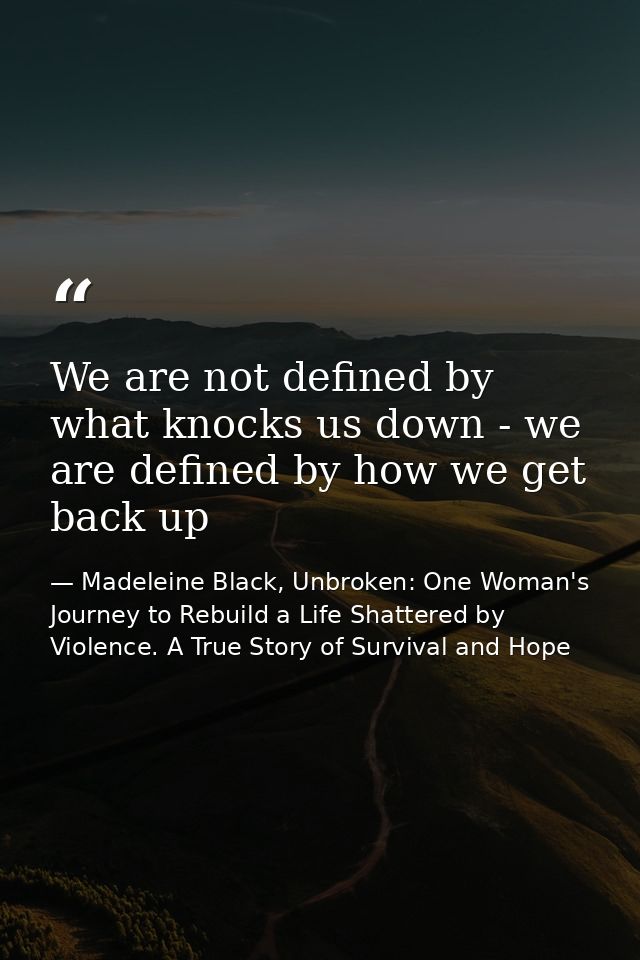 We are not defined by what knocks us down - we are defined by how we get back up — Madeleine Black, Unbroken: One Woman's Journey to Rebuild a Life Shattered by Violence. A True Story of Survival and Hope
