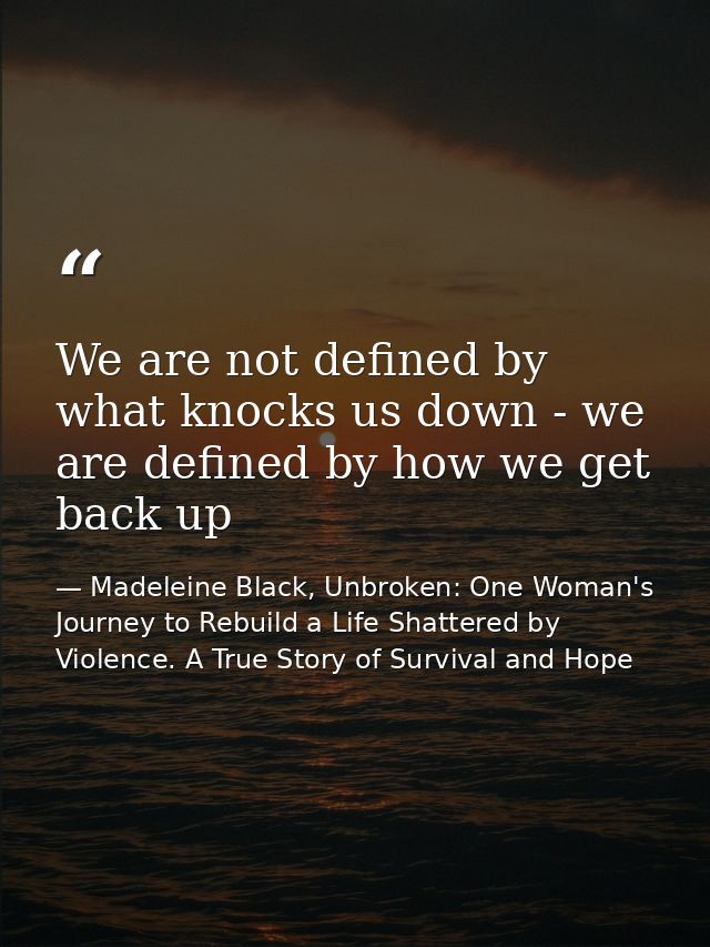 We are not defined by what knocks us down - we are defined by how we get back up — Madeleine Black, Unbroken: One Woman's Journey to Rebuild a Life Shattered by Violence. A True Story of Survival and Hope