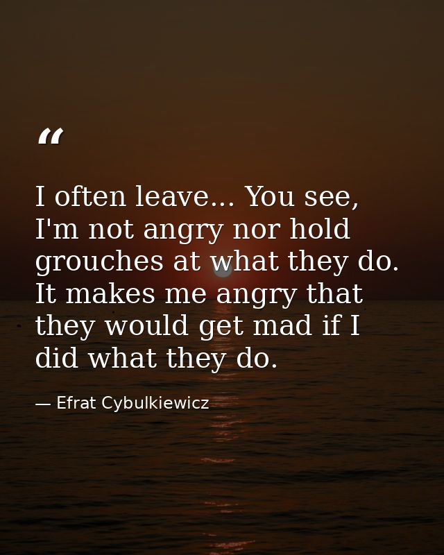 I often leave... You see, I'm not angry nor hold grouches at what they do. It makes me angry that they would get mad if  — Efrat Cybulkiewicz